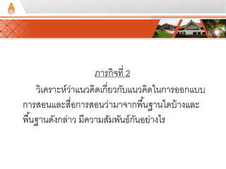 ภารกิจที่ 2 
วิเคราะห์ว่าแนวคิดเกี่ยวกับแนวคิดในการออกแบบ 
การสอนและสื่อการสอนว่ามาจากพนื้ฐานใดบ้างและ 
พืน้ฐานดังกล่าว มีความสัมพันธ์กันอย่างไร 
 