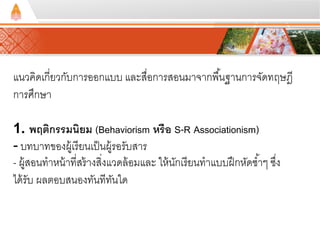 แนวคิดเกี่ยวกับการออกแบบ และสื่อการสอนมาจากพืน้ฐานการจัดทฤษฎี 
การศึกษา 
1. พฤติกรรมนิยม (Behaviorism หรือ S-R Associationism) 
- บทบาทของผู้เรียนเป็นผู้รอรับสาร 
- ผู้สอนทาหน้าที่สร้างสงิ่แวดล้อมและ ให้นักเรียนทาแบบฝึกหัดซา้ๆ ซงึ่ 
ได้รับ ผลตอบสนองทันทีทันใด 
 