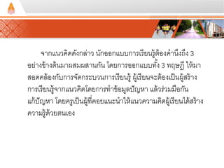 จากแนวคิดดังกล่าว นักออกแบบการเรียนรู้ต้องคานึงถึง 3 
อย่างข้างต้นมาผสมผสานกัน โดยการออกแบบทัง้ 3 ทฤษฎี ให้มา 
สอดคล้องกับการจัดกระบวนการเรียนรู้ ผู้เรียนจะต้องเป็นผู้สร้าง 
การเรียนรู้จากแนวคิดโดยการทาข้อมูลปัญหา แล้วร่วมมือกัน 
แก้ปัญหา โดยครูเป็นผู้ที่คอยแนะนาให้แนวความคดิผู้เรียนได้สร้าง 
ความรู้ด้วยตนเอง 
 