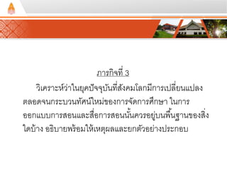 ภารกิจที่ 3 
วิเคราะห์ว่าในยุคปัจจุบันที่สังคมโลกมีการเปลี่ยนแปลง 
ตลอดจนกระบวนทัศน์ใหม่ของการจัดการศึกษา ในการ 
ออกแบบการสอนและสื่อการสอนนัน้ควรอยู่บนพืน้ฐานของสิ่ง 
ใดบ้าง อธิบายพร้อมให้เหตุผลและยกตัวอย่างประกอบ 
 