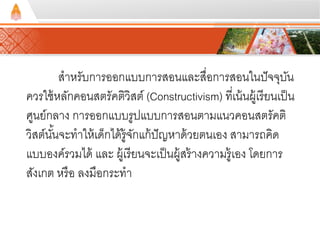 สาหรับการออกแบบการสอนและสื่อการสอนในปัจจุบัน 
ควรใช้หลักคอนสตรัคตวิิสต์(Constructivism) ที่เน้นผู้เรียนเป็น 
ศูนย์กลาง การออกแบบรูปแบบการสอนตามแนวคอนสตรัคติ 
วิสต์นัน้จะทาให้เด็กได้รู้จักแก้ปัญหาด้วยตนเอง สามารถคิด 
แบบองค์รวมได้ และ ผู้เรียนจะเป็นผู้สร้างความรู้เอง โดยการ 
สังเกต หรือ ลงมือกระทา 
 