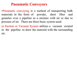 Pneumatic Conveyors
•Pneumatic conveying is a method of transporting bulk
materials in the form of powder, short fiber and
granules over a pipeline as a mixture with air or due to
pressure of air. There are three basic system used.
a) Suction or Vacuum System utilizes a vacuum created
in the pipeline to draw the material with the surrounding
air.
 