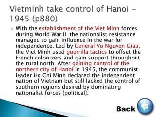    With the establishment of the Viet Minh forces
    during World War II, the nationalist resistance
    managed to gain influence in the war for
    independence. Led by General Vo Nguyen Giap,
    the Viet Minh used guerrilla tactics to offset the
    French colonizers and gain support throughout
    the rural north. After gaining control of the
    northern city of Hanoi in 1945, the communist
    leader Ho Chi Minh declared the independent
    nation of Vietnam but still lacked the control of
    southern regions desired by dominating
    nationalist forces {political}.


                                            Back
 