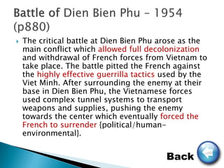    The critical battle at Dien Bien Phu arose as the
    main conflict which allowed full decolonization
    and withdrawal of French forces from Vietnam to
    take place. The battle pitted the French against
    the highly effective guerrilla tactics used by the
    Viet Minh. After surrounding the enemy at their
    base in Dien Bien Phu, the Vietnamese forces
    used complex tunnel systems to transport
    weapons and supplies, pushing the enemy
    towards the center which eventually forced the
    French to surrender {political/human-
    environmental}.


                                           Back
 