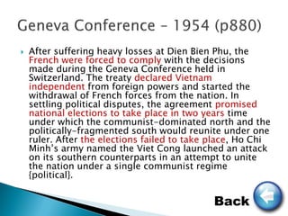    After suffering heavy losses at Dien Bien Phu, the
    French were forced to comply with the decisions
    made during the Geneva Conference held in
    Switzerland. The treaty declared Vietnam
    independent from foreign powers and started the
    withdrawal of French forces from the nation. In
    settling political disputes, the agreement promised
    national elections to take place in two years time
    under which the communist-dominated north and the
    politically-fragmented south would reunite under one
    ruler. After the elections failed to take place, Ho Chi
    Minh’s army named the Viet Cong launched an attack
    on its southern counterparts in an attempt to unite
    the nation under a single communist regime
    {political}.

                                              Back
 