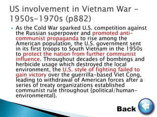    As the Cold War sparked U.S. competition against
    the Russian superpower and promoted anti-
    communist propaganda to rise among the
    American population, the U.S. government sent
    in its first troops to South Vietnam in the 1950s
    to protect the nation from further communist
    influence. Throughout decades of bombings and
    herbicide usage which destroyed the local
    environment, the U.S. style of fighting failed to
    gain victory over the guerrilla-based Viet Cong,
    leading to withdrawal of American forces after a
    series of treaty organizations established
    communist rule throughout {political/human-
    environmental}.

                                         Back
 