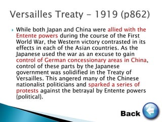    While both Japan and China were allied with the
    Entente powers during the course of the First
    World War, the Western victory contrasted in its
    effects in each of the Asian countries. As the
    Japanese used the war as an excuse to gain
    control of German concessionary areas in China,
    control of these parts by the Japanese
    government was solidified in the Treaty of
    Versailles. This angered many of the Chinese
    nationalist politicians and sparked a series of
    protests against the betrayal by Entente powers
    {political}.


                                         Back
 