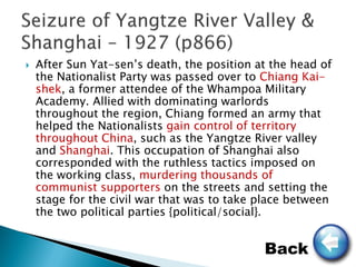    After Sun Yat-sen’s death, the position at the head of
    the Nationalist Party was passed over to Chiang Kai-
    shek, a former attendee of the Whampoa Military
    Academy. Allied with dominating warlords
    throughout the region, Chiang formed an army that
    helped the Nationalists gain control of territory
    throughout China, such as the Yangtze River valley
    and Shanghai. This occupation of Shanghai also
    corresponded with the ruthless tactics imposed on
    the working class, murdering thousands of
    communist supporters on the streets and setting the
    stage for the civil war that was to take place between
    the two political parties {political/social}.


                                             Back
 