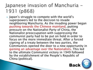    Japan’s struggle to compete with the world’s
    superpowers led to the decision to invade
    neighboring Manchuria. As the invading power began
    pushing towards the Chinese mainland, putting
    pressure on the Nationalist Party of China, the
    Nationalist preoccupation with suppressing the
    communist party had to be put on hold in order to
    focus on the more immediate threat. After a forced
    signing of a treaty between the two parties, the
    Communists opened the door to a new opportunity in
    gaining an advantage over the Nationalists. This led
    to the ultimate Communist victory in 1949 followed
    by the establishment of the People’s Republic of
    China {political}.

                                            Back
 