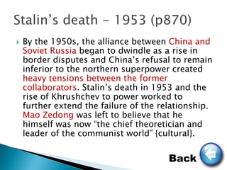    By the 1950s, the alliance between China and
    Soviet Russia began to dwindle as a rise in
    border disputes and China’s refusal to remain
    inferior to the northern superpower created
    heavy tensions between the former
    collaborators. Stalin’s death in 1953 and the
    rise of Khrushchev to power worked to
    further extend the failure of the relationship.
    Mao Zedong was left to believe that he
    himself was now “the chief theoretician and
    leader of the communist world” {cultural}.


                                        Back
 