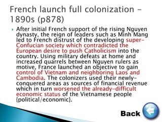    After initial French support of the rising Nguyen
    dynasty, the reign of leaders such as Minh Mang
    led to French distrust of the developing super-
    Confucian society which contradicted the
    European desire to push Catholicism into the
    country. Using military defeats at home and
    increased quarrels between Nguyen rulers as
    motive, France launched an objective to gain
    control of Vietnam and neighboring Laos and
    Cambodia. The colonizers used their newly-
    conquered areas as sources of financial revenue
    which in turn worsened the already-difficult
    economic status of the Vietnamese people
    {political/economic}.

                                          Back
 