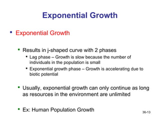 Exponential Growth

 Exponential Growth

   Results in j-shaped curve with 2 phases
      Lag phase – Growth is slow because the number of
       individuals in the population is small
      Exponential growth phase – Growth is accelerating due to
       biotic potential


   Usually, exponential growth can only continue as long
    as resources in the environment are unlimited

   Ex: Human Population Growth                               36-13
 