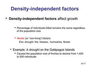 Density-independent factors
 Density-independent factors affect growth

      Percentage of individuals killed remains the same regardless
       of the population size

      Abiotic (or “non-living”) factors
        Exs: drought, fire, freezes, hurricanes, floods


   Example: A drought on the Galápagos Islands
      Caused the population size of finches to decline from 1,400
       to 200 individuals

                                                                36-17
 