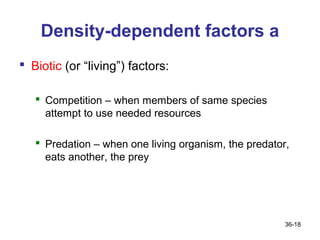 Density-dependent factors a
 Biotic (or “living”) factors:

    Competition – when members of same species
     attempt to use needed resources

    Predation – when one living organism, the predator,
     eats another, the prey




                                                       36-18
 