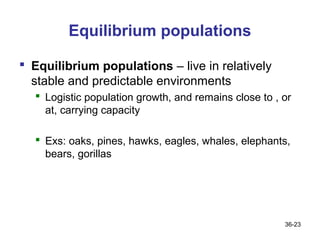 Equilibrium populations

 Equilibrium populations – live in relatively
  stable and predictable environments
   Logistic population growth, and remains close to , or
    at, carrying capacity

   Exs: oaks, pines, hawks, eagles, whales, elephants,
    bears, gorillas




                                                       36-23
 