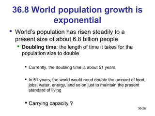 36.8 World population growth is
           exponential
 World’s population has risen steadily to a
  present size of about 6.8 billion people
   Doubling time: the length of time it takes for the
    population size to double

      Currently, the doubling time is about 51 years

      In 51 years, the world would need double the amount of food,
       jobs, water, energy, and so on just to maintain the present
       standard of living


      Carrying capacity ?
                                                               36-26
 