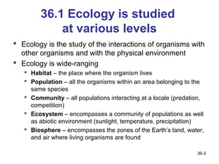 36.1 Ecology is studied
            at various levels
 Ecology is the study of the interactions of organisms with
  other organisms and with the physical environment
 Ecology is wide-ranging
    Habitat – the place where the organism lives
    Population – all the organisms within an area belonging to the
     same species
    Community – all populations interacting at a locale (predation,
     competition)
    Ecosystem – encompasses a community of populations as well
     as abiotic environment (sunlight, temperature, precipitation)
    Biosphere – encompasses the zones of the Earth’s land, water,
     and air where living organisms are found

                                                                 36-3
 
