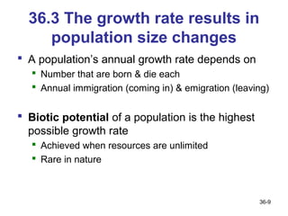 36.3 The growth rate results in
     population size changes
 A population’s annual growth rate depends on
   Number that are born & die each
   Annual immigration (coming in) & emigration (leaving)


 Biotic potential of a population is the highest
  possible growth rate
   Achieved when resources are unlimited
   Rare in nature



                                                      36-9
 