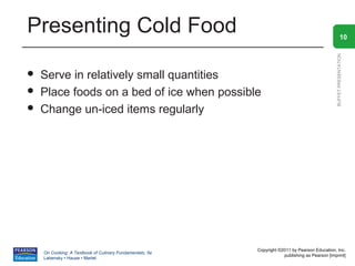 Presenting Cold Food                                                                                      10




                                                                                                BUFFET PRESENTATION
   Serve in relatively small quantities
   Place foods on a bed of ice when possible
   Change un-iced items regularly




                                                          Copyright ©2011 by Pearson Education, Inc.
    On Cooking: A Textbook of Culinary Fundamentals, 5e
                                                                      publishing as Pearson [imprint]
    Labensky • Hause • Martel
 