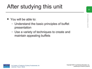 After studying this unit                                                                                          2




                                                                                                BUFFET PRESENTATION
   You will be able to:
     – Understand the basic principles of buffet
       presentation
     – Use a variety of techniques to create and
       maintain appealing buffets




                                                          Copyright ©2011 by Pearson Education, Inc.
    On Cooking: A Textbook of Culinary Fundamentals, 5e
                                                                      publishing as Pearson [imprint]
    Labensky • Hause • Martel
 