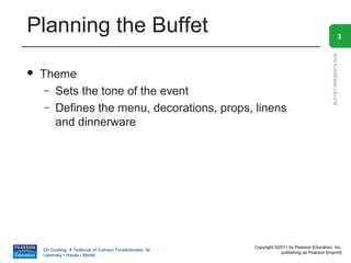 Planning the Buffet                                                                                               3




                                                                                                BUFFET PRESENTATION
   Theme
     – Sets the tone of the event
     – Defines the menu, decorations, props, linens
       and dinnerware




                                                          Copyright ©2011 by Pearson Education, Inc.
    On Cooking: A Textbook of Culinary Fundamentals, 5e
                                                                      publishing as Pearson [imprint]
    Labensky • Hause • Martel
 