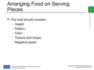 Arranging Food on Serving
Pieces                                                                                                            5




                                                                                                BUFFET PRESENTATION
   The chef should consider:
     – Height
     – Pattern
     – Color
     – Texture and shape
     – Negative space




                                                          Copyright ©2011 by Pearson Education, Inc.
    On Cooking: A Textbook of Culinary Fundamentals, 5e
                                                                      publishing as Pearson [imprint]
    Labensky • Hause • Martel
 