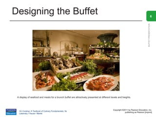 Designing the Buffet                                                                                                                                 6




                                                                                                                                   BUFFET PRESENTATION
 A display of seafood and meats for a brunch buffet are attractively presented at different levels and heights.




                                                                                             Copyright ©2011 by Pearson Education, Inc.
  On Cooking: A Textbook of Culinary Fundamentals, 5e
                                                                                                         publishing as Pearson [imprint]
  Labensky • Hause • Martel
 