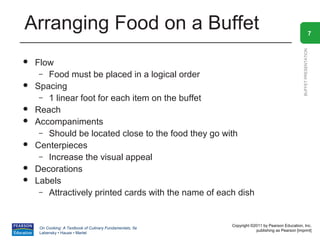 Arranging Food on a Buffet                                                                                         7




                                                                                                 BUFFET PRESENTATION
   Flow
     – Food must be placed in a logical order
   Spacing
     – 1 linear foot for each item on the buffet
   Reach
   Accompaniments
     – Should be located close to the food they go with
   Centerpieces
     – Increase the visual appeal
   Decorations
   Labels
     – Attractively printed cards with the name of each dish



                                                           Copyright ©2011 by Pearson Education, Inc.
     On Cooking: A Textbook of Culinary Fundamentals, 5e
                                                                       publishing as Pearson [imprint]
     Labensky • Hause • Martel
 