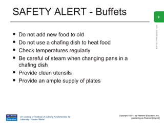 SAFETY ALERT - Buffets                                                                                            9




                                                                                                BUFFET PRESENTATION
   Do not add new food to old
   Do not use a chafing dish to heat food
   Check temperatures regularly
   Be careful of steam when changing pans in a
    chafing dish
   Provide clean utensils
   Provide an ample supply of plates




                                                          Copyright ©2011 by Pearson Education, Inc.
    On Cooking: A Textbook of Culinary Fundamentals, 5e
                                                                      publishing as Pearson [imprint]
    Labensky • Hause • Martel
 