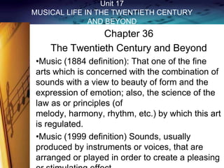 Unit 17
MUSICAL LIFE IN THE TWENTIETH CENTURY
AND BEYOND

Chapter 36
The Twentieth Century and Beyond
•Music (1884 definition): That one of the fine
arts which is concerned with the combination of
sounds with a view to beauty of form and the
expression of emotion; also, the science of the
law as or principles (of
melody, harmony, rhythm, etc.) by which this art
is regulated.
•Music (1999 definition) Sounds, usually
produced by instruments or voices, that are
arranged or played in order to create a pleasing

 
