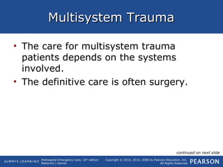 Prehospital Emergency Care, 10th
edition
Mistovich | Karren
Copyright © 2014, 2010, 2008 by Pearson Education, Inc.
All Rights Reserved
Multisystem TraumaMultisystem Trauma
• The care for multisystem trauma
patients depends on the systems
involved.
• The definitive care is often surgery.
continued on next slide
 