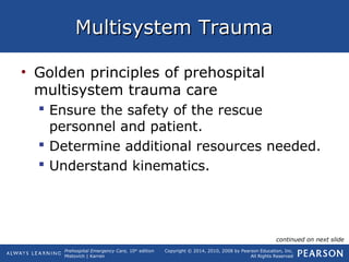 Prehospital Emergency Care, 10th
edition
Mistovich | Karren
Copyright © 2014, 2010, 2008 by Pearson Education, Inc.
All Rights Reserved
Multisystem TraumaMultisystem Trauma
• Golden principles of prehospital
multisystem trauma care
 Ensure the safety of the rescue
personnel and patient.
 Determine additional resources needed.
 Understand kinematics.
continued on next slide
 