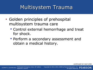 Prehospital Emergency Care, 10th
edition
Mistovich | Karren
Copyright © 2014, 2010, 2008 by Pearson Education, Inc.
All Rights Reserved
Multisystem TraumaMultisystem Trauma
• Golden principles of prehospital
multisystem trauma care
 Control external hemorrhage and treat
for shock.
 Perform a secondary assessment and
obtain a medical history.
continued on next slide
 