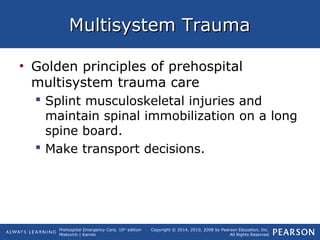 Prehospital Emergency Care, 10th
edition
Mistovich | Karren
Copyright © 2014, 2010, 2008 by Pearson Education, Inc.
All Rights Reserved
Multisystem TraumaMultisystem Trauma
• Golden principles of prehospital
multisystem trauma care
 Splint musculoskeletal injuries and
maintain spinal immobilization on a long
spine board.
 Make transport decisions.
 