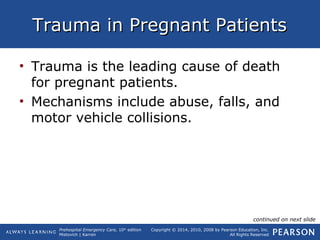Prehospital Emergency Care, 10th
edition
Mistovich | Karren
Copyright © 2014, 2010, 2008 by Pearson Education, Inc.
All Rights Reserved
Trauma in Pregnant PatientsTrauma in Pregnant Patients
• Trauma is the leading cause of death
for pregnant patients.
• Mechanisms include abuse, falls, and
motor vehicle collisions.
continued on next slide
 