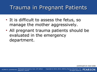 Prehospital Emergency Care, 10th
edition
Mistovich | Karren
Copyright © 2014, 2010, 2008 by Pearson Education, Inc.
All Rights Reserved
Trauma in Pregnant PatientsTrauma in Pregnant Patients
• It is difficult to assess the fetus, so
manage the mother aggressively.
• All pregnant trauma patients should be
evaluated in the emergency
department.
continued on next slide
 