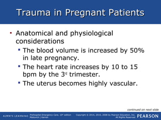 Prehospital Emergency Care, 10th
edition
Mistovich | Karren
Copyright © 2014, 2010, 2008 by Pearson Education, Inc.
All Rights Reserved
Trauma in Pregnant PatientsTrauma in Pregnant Patients
• Anatomical and physiological
considerations
 The blood volume is increased by 50%
in late pregnancy.
 The heart rate increases by 10 to 15
bpm by the 3rd
trimester.
 The uterus becomes highly vascular.
continued on next slide
 
