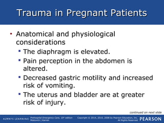 Prehospital Emergency Care, 10th
edition
Mistovich | Karren
Copyright © 2014, 2010, 2008 by Pearson Education, Inc.
All Rights Reserved
Trauma in Pregnant PatientsTrauma in Pregnant Patients
• Anatomical and physiological
considerations
 The diaphragm is elevated.
 Pain perception in the abdomen is
altered.
 Decreased gastric motility and increased
risk of vomiting.
 The uterus and bladder are at greater
risk of injury.
continued on next slide
 