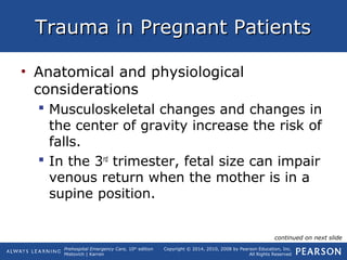 Prehospital Emergency Care, 10th
edition
Mistovich | Karren
Copyright © 2014, 2010, 2008 by Pearson Education, Inc.
All Rights Reserved
Trauma in Pregnant PatientsTrauma in Pregnant Patients
• Anatomical and physiological
considerations
 Musculoskeletal changes and changes in
the center of gravity increase the risk of
falls.
 In the 3rd
trimester, fetal size can impair
venous return when the mother is in a
supine position.
continued on next slide
 