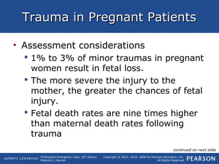 Prehospital Emergency Care, 10th
edition
Mistovich | Karren
Copyright © 2014, 2010, 2008 by Pearson Education, Inc.
All Rights Reserved
Trauma in Pregnant PatientsTrauma in Pregnant Patients
• Assessment considerations
 1% to 3% of minor traumas in pregnant
women result in fetal loss.
 The more severe the injury to the
mother, the greater the chances of fetal
injury.
 Fetal death rates are nine times higher
than maternal death rates following
trauma
continued on next slide
 