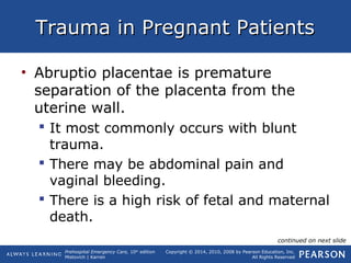 Prehospital Emergency Care, 10th
edition
Mistovich | Karren
Copyright © 2014, 2010, 2008 by Pearson Education, Inc.
All Rights Reserved
Trauma in Pregnant PatientsTrauma in Pregnant Patients
• Abruptio placentae is premature
separation of the placenta from the
uterine wall.
 It most commonly occurs with blunt
trauma.
 There may be abdominal pain and
vaginal bleeding.
 There is a high risk of fetal and maternal
death.
continued on next slide
 