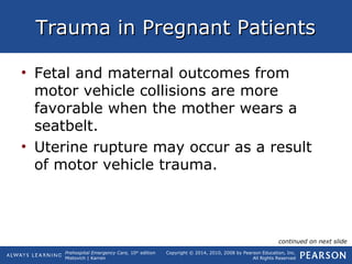 Prehospital Emergency Care, 10th
edition
Mistovich | Karren
Copyright © 2014, 2010, 2008 by Pearson Education, Inc.
All Rights Reserved
Trauma in Pregnant PatientsTrauma in Pregnant Patients
• Fetal and maternal outcomes from
motor vehicle collisions are more
favorable when the mother wears a
seatbelt.
• Uterine rupture may occur as a result
of motor vehicle trauma.
continued on next slide
 