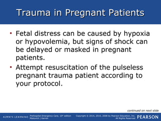 Prehospital Emergency Care, 10th
edition
Mistovich | Karren
Copyright © 2014, 2010, 2008 by Pearson Education, Inc.
All Rights Reserved
Trauma in Pregnant PatientsTrauma in Pregnant Patients
• Fetal distress can be caused by hypoxia
or hypovolemia, but signs of shock can
be delayed or masked in pregnant
patients.
• Attempt resuscitation of the pulseless
pregnant trauma patient according to
your protocol.
continued on next slide
 