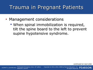 Prehospital Emergency Care, 10th
edition
Mistovich | Karren
Copyright © 2014, 2010, 2008 by Pearson Education, Inc.
All Rights Reserved
Trauma in Pregnant PatientsTrauma in Pregnant Patients
• Management considerations
 When spinal immobilization is required,
tilt the spine board to the left to prevent
supine hypotensive syndrome.
continued on next slide
 