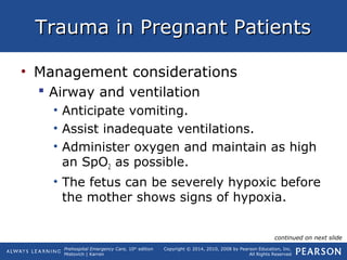 Prehospital Emergency Care, 10th
edition
Mistovich | Karren
Copyright © 2014, 2010, 2008 by Pearson Education, Inc.
All Rights Reserved
Trauma in Pregnant PatientsTrauma in Pregnant Patients
• Management considerations
 Airway and ventilation
• Anticipate vomiting.
• Assist inadequate ventilations.
• Administer oxygen and maintain as high
an SpO2 as possible.
• The fetus can be severely hypoxic before
the mother shows signs of hypoxia.
continued on next slide
 