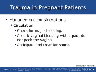 Prehospital Emergency Care, 10th
edition
Mistovich | Karren
Copyright © 2014, 2010, 2008 by Pearson Education, Inc.
All Rights Reserved
Trauma in Pregnant PatientsTrauma in Pregnant Patients
• Management considerations
 Circulation
• Check for major bleeding.
• Absorb vaginal bleeding with a pad; do
not pack the vagina.
• Anticipate and treat for shock.
continued on next slide
 