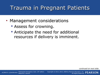 Prehospital Emergency Care, 10th
edition
Mistovich | Karren
Copyright © 2014, 2010, 2008 by Pearson Education, Inc.
All Rights Reserved
Trauma in Pregnant PatientsTrauma in Pregnant Patients
• Management considerations
 Assess for crowning.
 Anticipate the need for additional
resources if delivery is imminent.
continued on next slide
 