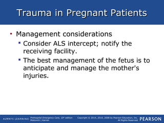 Prehospital Emergency Care, 10th
edition
Mistovich | Karren
Copyright © 2014, 2010, 2008 by Pearson Education, Inc.
All Rights Reserved
Trauma in Pregnant PatientsTrauma in Pregnant Patients
• Management considerations
 Consider ALS intercept; notify the
receiving facility.
 The best management of the fetus is to
anticipate and manage the mother's
injuries.
 