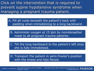 Prehospital Emergency Care, 10th
edition
Mistovich | Karren
Copyright © 2014, 2010, 2008 by Pearson Education, Inc.
All Rights Reserved
Click on the intervention that is required toClick on the intervention that is required to
prevent supine hypotensive syndrome whenprevent supine hypotensive syndrome when
managing a pregnant trauma patient.managing a pregnant trauma patient.
A. Fill all voids beneath the patient's back with
padding when immobilizing to a long backboard.
B. Administer oxygen at 15 lpm by nonrebreather
mask to all pregnant trauma patients.
C. Tilt the long backboard to the patient's left once
she is fully immobilized.
D. Transport the patient in semi-Fowler's position
with the knees and hips flexed.
 