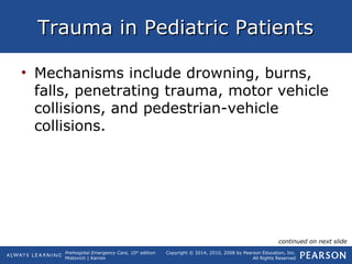 Prehospital Emergency Care, 10th
edition
Mistovich | Karren
Copyright © 2014, 2010, 2008 by Pearson Education, Inc.
All Rights Reserved
Trauma in Pediatric PatientsTrauma in Pediatric Patients
• Mechanisms include drowning, burns,
falls, penetrating trauma, motor vehicle
collisions, and pedestrian-vehicle
collisions.
continued on next slide
 